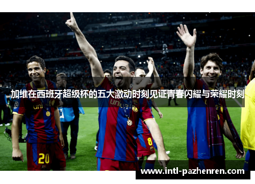 加维在西班牙超级杯的五大激动时刻见证青春闪耀与荣耀时刻 加维在西班牙超级杯的五大激动时刻见证青春闪耀与荣耀时刻