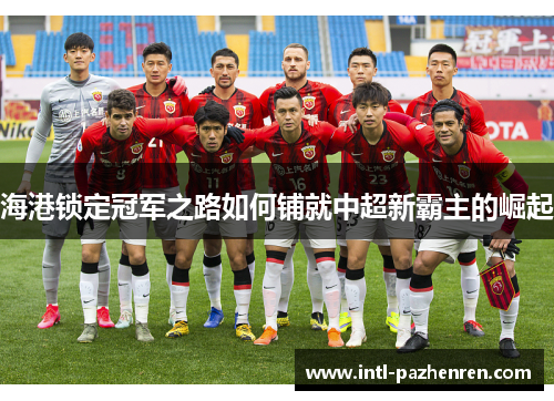 海港锁定冠军之路如何铺就中超新霸主的崛起