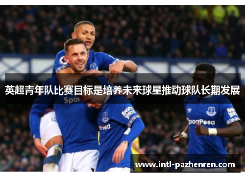 英超青年队比赛目标是培养未来球星推动球队长期发展 英超青年队比赛目标是培养未来球星推动球队长期发展