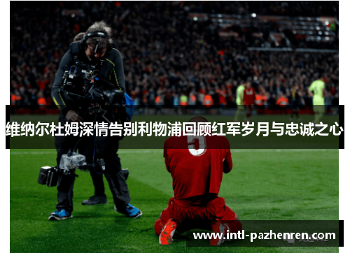 维纳尔杜姆深情告别利物浦回顾红军岁月与忠诚之心