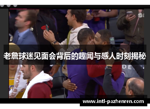 老詹球迷见面会背后的趣闻与感人时刻揭秘