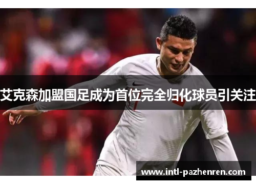 艾克森加盟国足成为首位完全归化球员引关注